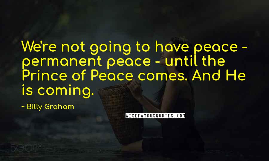 Billy Graham Quotes: We're not going to have peace - permanent peace - until the Prince of Peace comes. And He is coming.