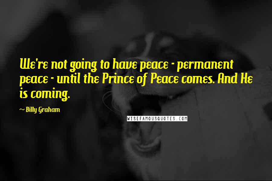Billy Graham Quotes: We're not going to have peace - permanent peace - until the Prince of Peace comes. And He is coming.