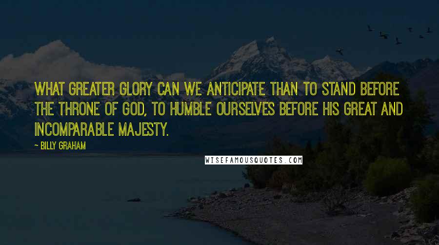 Billy Graham Quotes: What greater glory can we anticipate than to stand before the throne of God, to humble ourselves before His great and incomparable majesty.