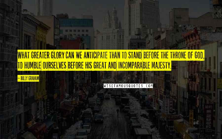 Billy Graham Quotes: What greater glory can we anticipate than to stand before the throne of God, to humble ourselves before His great and incomparable majesty.