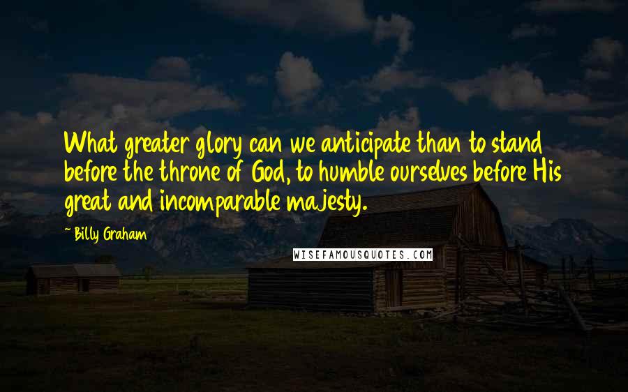 Billy Graham Quotes: What greater glory can we anticipate than to stand before the throne of God, to humble ourselves before His great and incomparable majesty.
