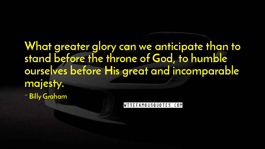 Billy Graham Quotes: What greater glory can we anticipate than to stand before the throne of God, to humble ourselves before His great and incomparable majesty.