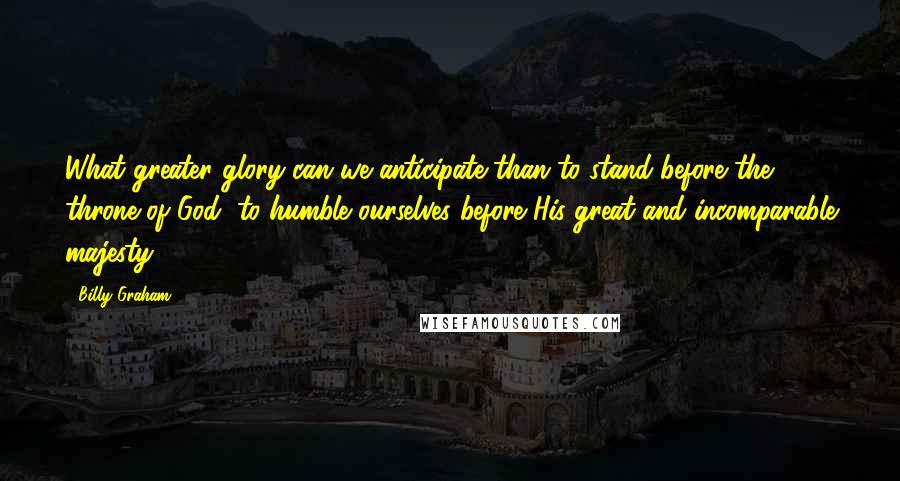 Billy Graham Quotes: What greater glory can we anticipate than to stand before the throne of God, to humble ourselves before His great and incomparable majesty.