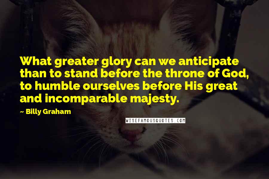 Billy Graham Quotes: What greater glory can we anticipate than to stand before the throne of God, to humble ourselves before His great and incomparable majesty.