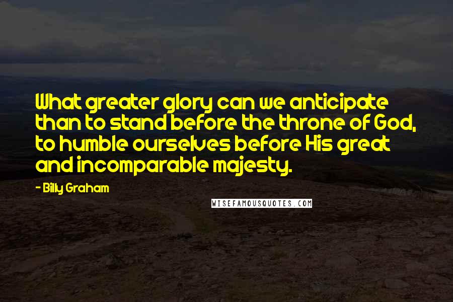 Billy Graham Quotes: What greater glory can we anticipate than to stand before the throne of God, to humble ourselves before His great and incomparable majesty.