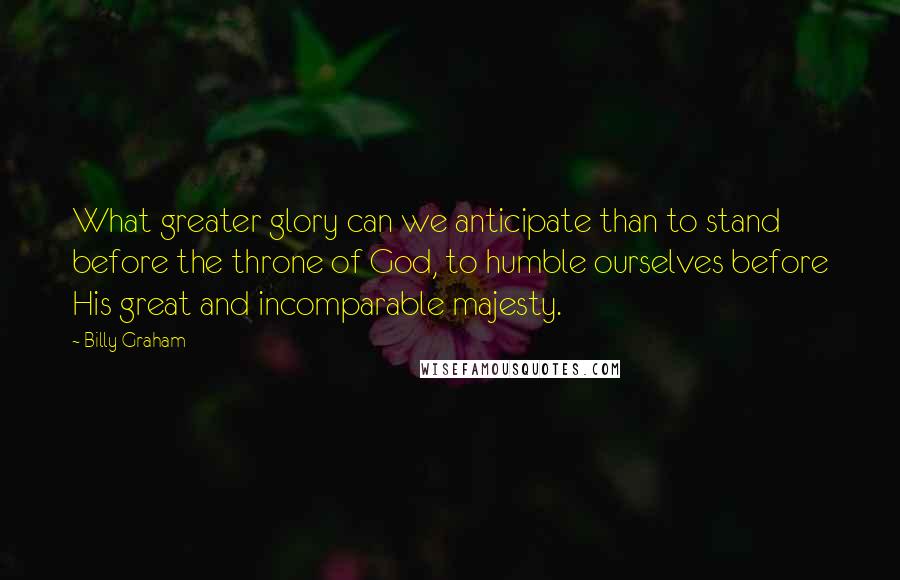 Billy Graham Quotes: What greater glory can we anticipate than to stand before the throne of God, to humble ourselves before His great and incomparable majesty.