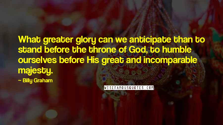 Billy Graham Quotes: What greater glory can we anticipate than to stand before the throne of God, to humble ourselves before His great and incomparable majesty.