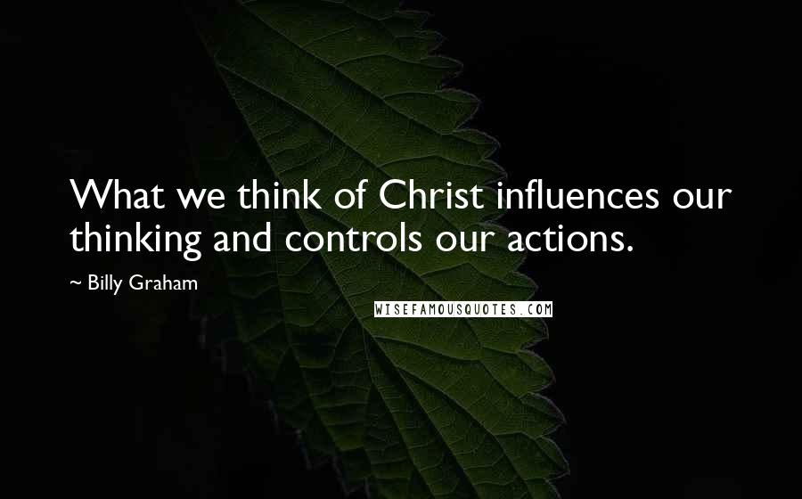 Billy Graham Quotes: What we think of Christ influences our thinking and controls our actions.