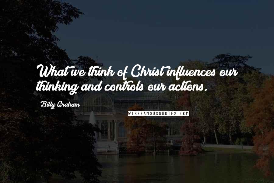 Billy Graham Quotes: What we think of Christ influences our thinking and controls our actions.