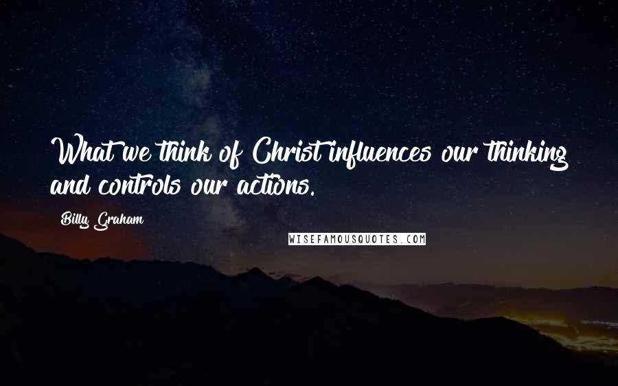 Billy Graham Quotes: What we think of Christ influences our thinking and controls our actions.