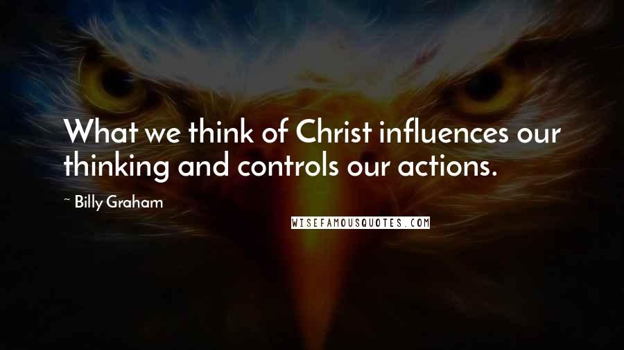 Billy Graham Quotes: What we think of Christ influences our thinking and controls our actions.