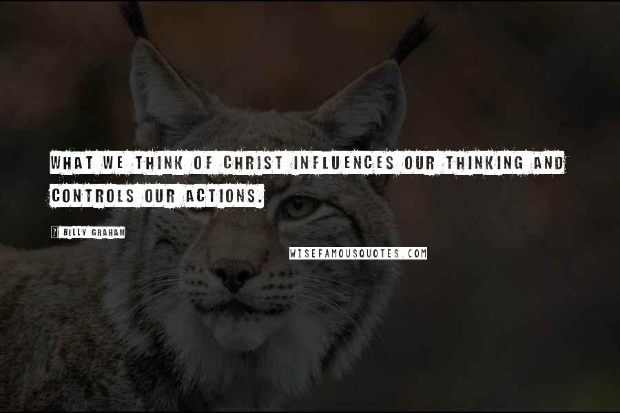 Billy Graham Quotes: What we think of Christ influences our thinking and controls our actions.