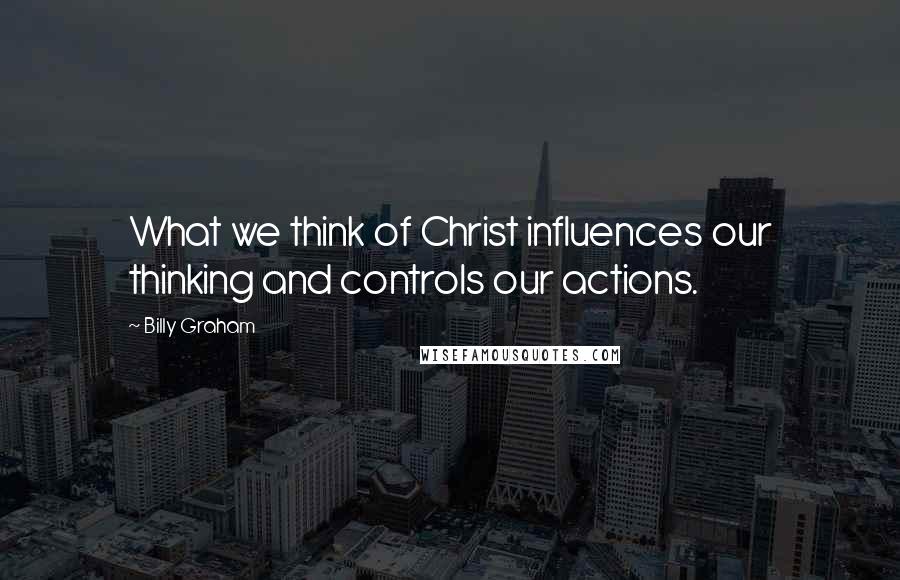 Billy Graham Quotes: What we think of Christ influences our thinking and controls our actions.