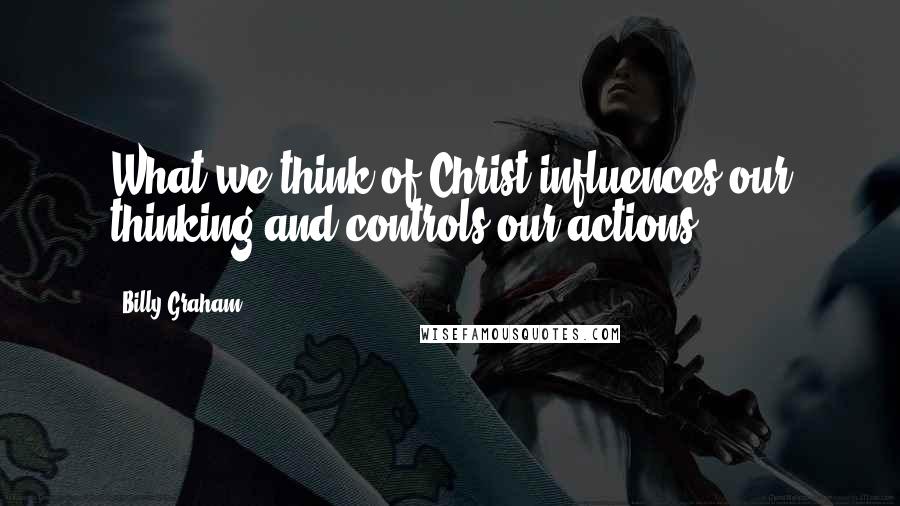 Billy Graham Quotes: What we think of Christ influences our thinking and controls our actions.