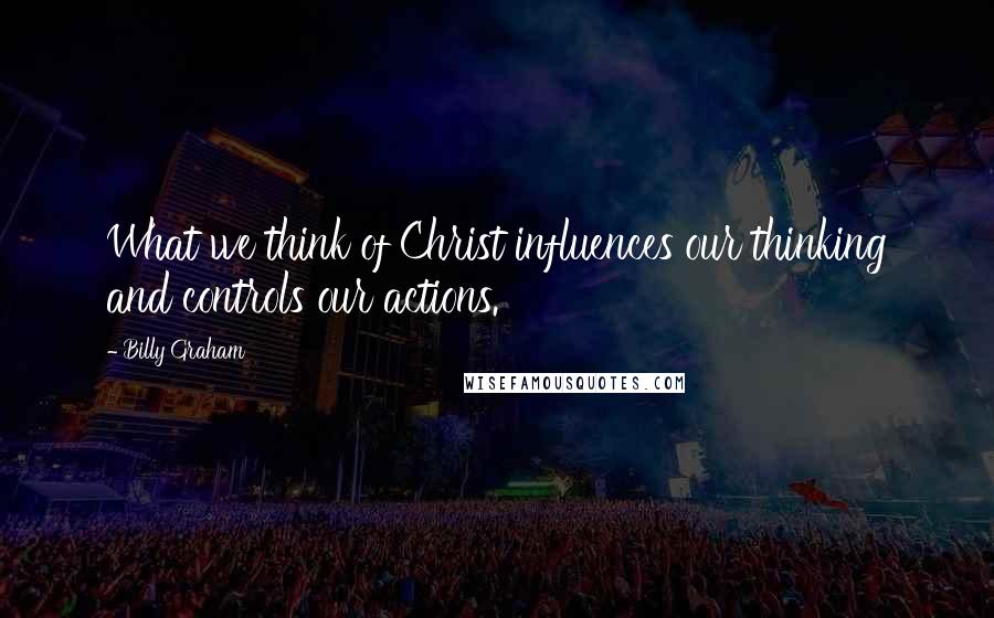 Billy Graham Quotes: What we think of Christ influences our thinking and controls our actions.