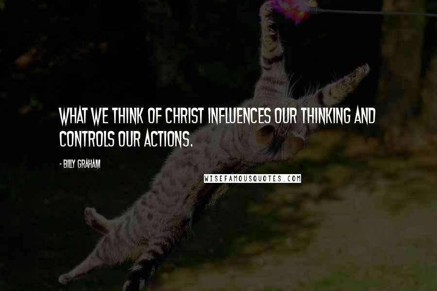 Billy Graham Quotes: What we think of Christ influences our thinking and controls our actions.