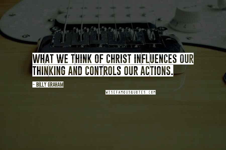 Billy Graham Quotes: What we think of Christ influences our thinking and controls our actions.