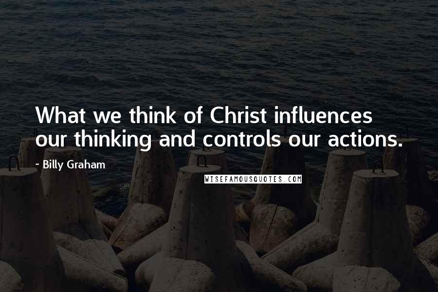 Billy Graham Quotes: What we think of Christ influences our thinking and controls our actions.