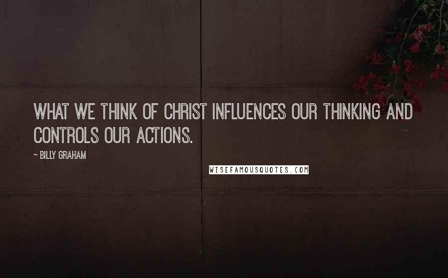 Billy Graham Quotes: What we think of Christ influences our thinking and controls our actions.