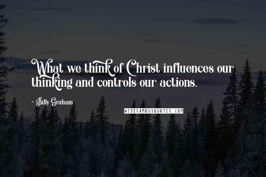 Billy Graham Quotes: What we think of Christ influences our thinking and controls our actions.