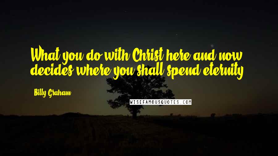 Billy Graham Quotes: What you do with Christ here and now decides where you shall spend eternity.