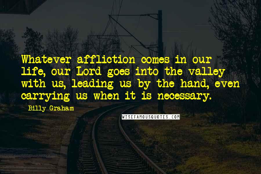Billy Graham Quotes: Whatever affliction comes in our life, our Lord goes into the valley with us, leading us by the hand, even carrying us when it is necessary.