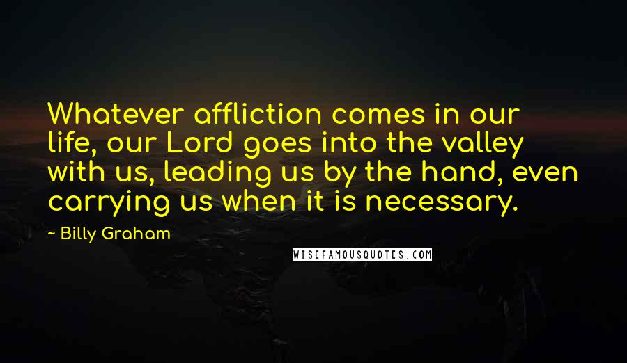 Billy Graham Quotes: Whatever affliction comes in our life, our Lord goes into the valley with us, leading us by the hand, even carrying us when it is necessary.