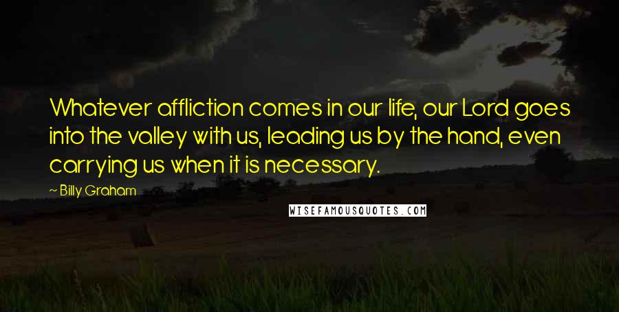 Billy Graham Quotes: Whatever affliction comes in our life, our Lord goes into the valley with us, leading us by the hand, even carrying us when it is necessary.