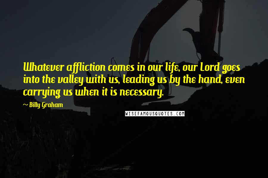Billy Graham Quotes: Whatever affliction comes in our life, our Lord goes into the valley with us, leading us by the hand, even carrying us when it is necessary.