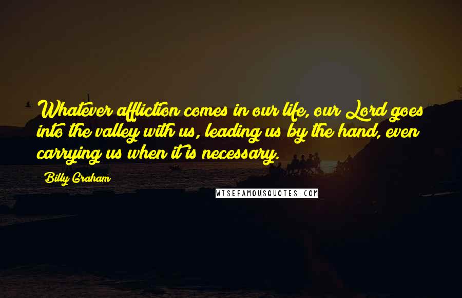 Billy Graham Quotes: Whatever affliction comes in our life, our Lord goes into the valley with us, leading us by the hand, even carrying us when it is necessary.