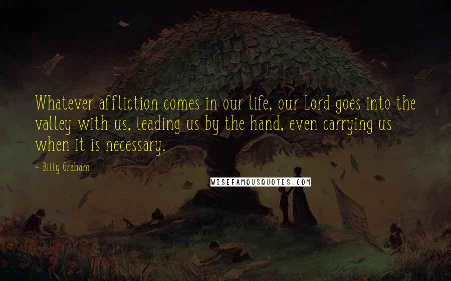 Billy Graham Quotes: Whatever affliction comes in our life, our Lord goes into the valley with us, leading us by the hand, even carrying us when it is necessary.