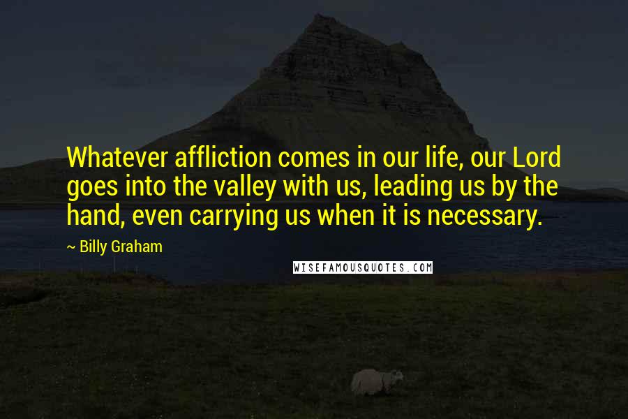 Billy Graham Quotes: Whatever affliction comes in our life, our Lord goes into the valley with us, leading us by the hand, even carrying us when it is necessary.