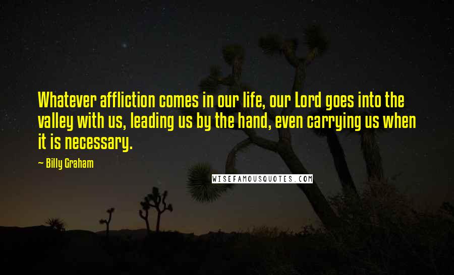 Billy Graham Quotes: Whatever affliction comes in our life, our Lord goes into the valley with us, leading us by the hand, even carrying us when it is necessary.