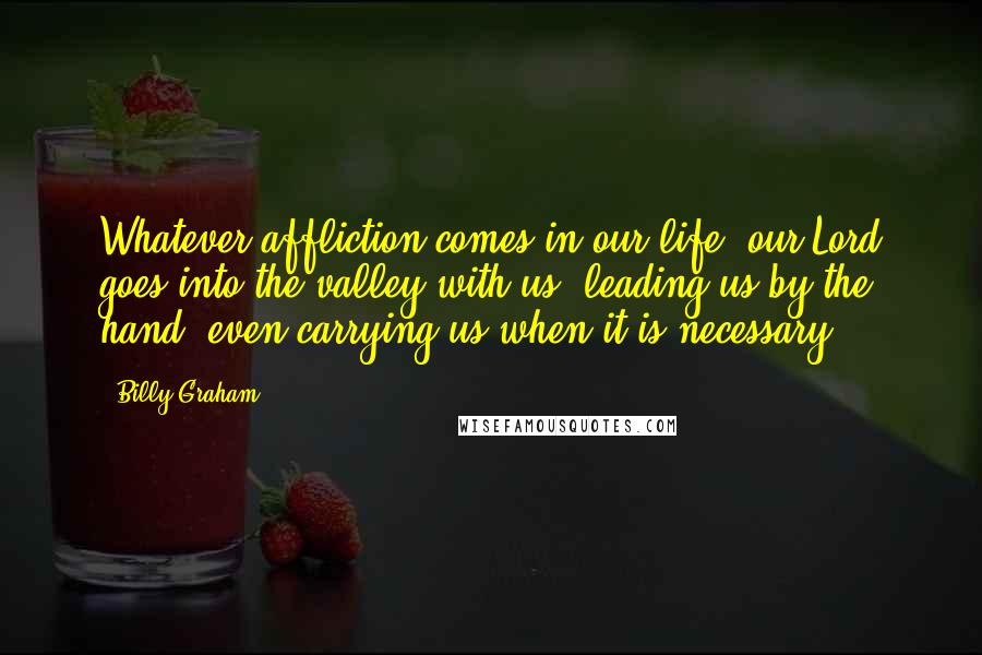 Billy Graham Quotes: Whatever affliction comes in our life, our Lord goes into the valley with us, leading us by the hand, even carrying us when it is necessary.