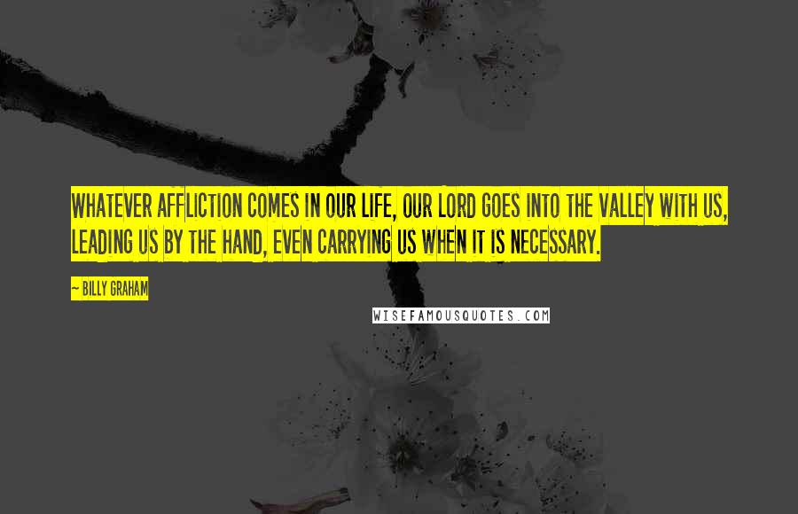 Billy Graham Quotes: Whatever affliction comes in our life, our Lord goes into the valley with us, leading us by the hand, even carrying us when it is necessary.