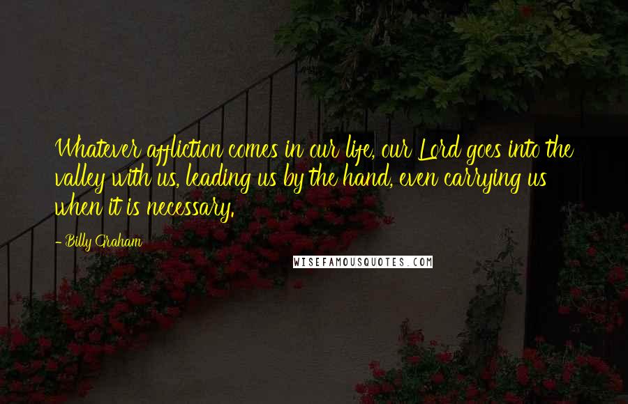 Billy Graham Quotes: Whatever affliction comes in our life, our Lord goes into the valley with us, leading us by the hand, even carrying us when it is necessary.