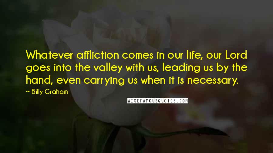 Billy Graham Quotes: Whatever affliction comes in our life, our Lord goes into the valley with us, leading us by the hand, even carrying us when it is necessary.