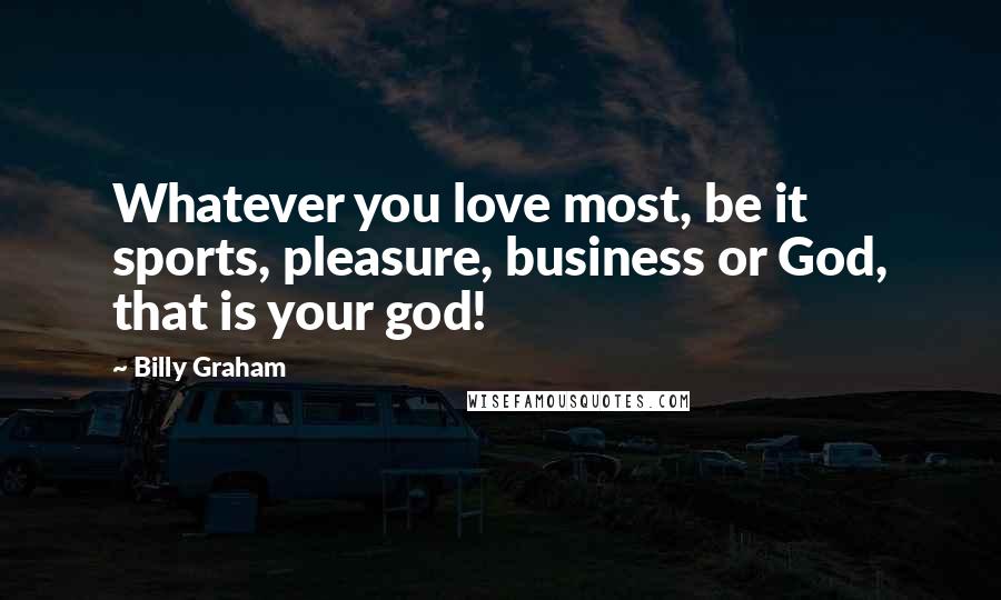 Billy Graham Quotes: Whatever you love most, be it sports, pleasure, business or God, that is your god!