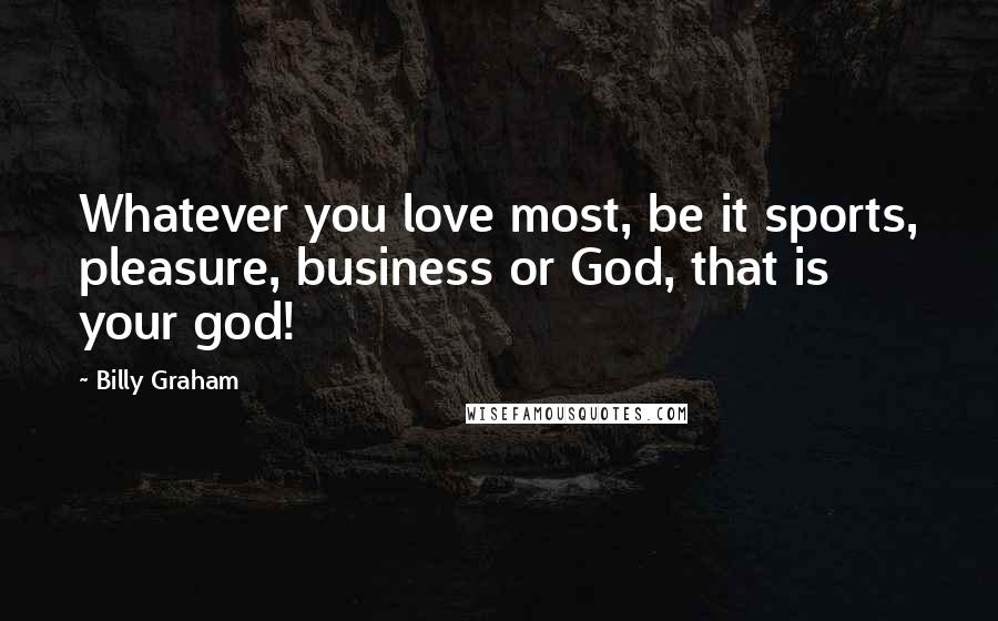 Billy Graham Quotes: Whatever you love most, be it sports, pleasure, business or God, that is your god!