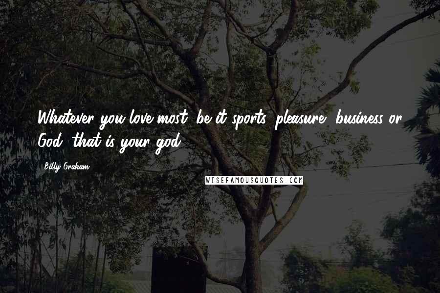 Billy Graham Quotes: Whatever you love most, be it sports, pleasure, business or God, that is your god!