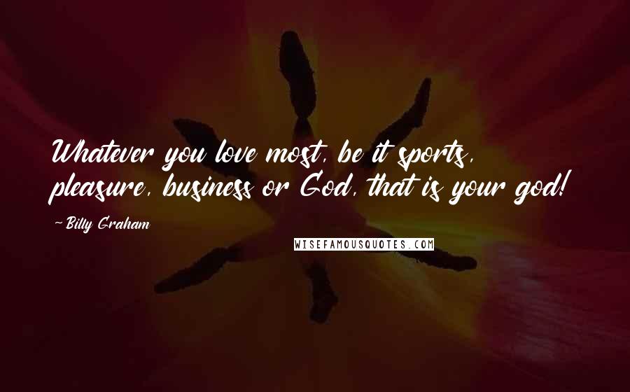 Billy Graham Quotes: Whatever you love most, be it sports, pleasure, business or God, that is your god!