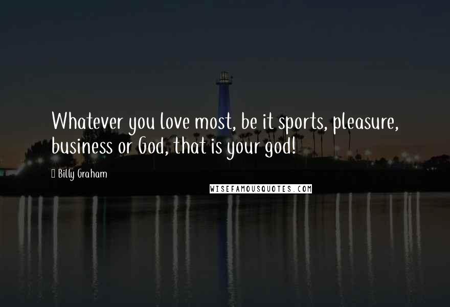 Billy Graham Quotes: Whatever you love most, be it sports, pleasure, business or God, that is your god!