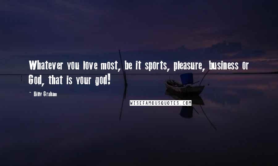 Billy Graham Quotes: Whatever you love most, be it sports, pleasure, business or God, that is your god!