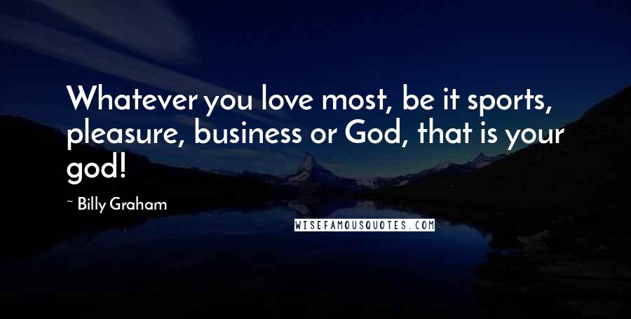 Billy Graham Quotes: Whatever you love most, be it sports, pleasure, business or God, that is your god!