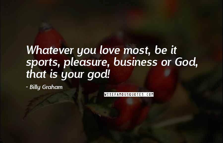 Billy Graham Quotes: Whatever you love most, be it sports, pleasure, business or God, that is your god!