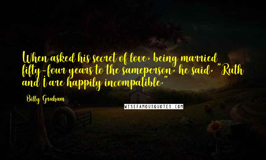 Billy Graham Quotes: When asked his secret of love, being married fifty-four years to the sameperson, he said, "Ruth and I are happily incompatible."