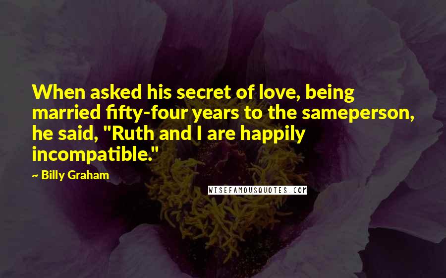 Billy Graham Quotes: When asked his secret of love, being married fifty-four years to the sameperson, he said, "Ruth and I are happily incompatible."