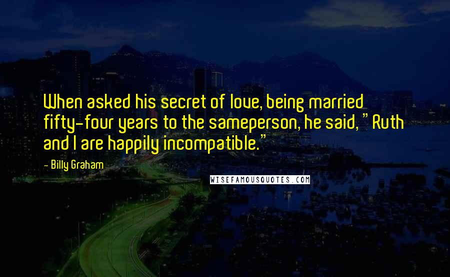 Billy Graham Quotes: When asked his secret of love, being married fifty-four years to the sameperson, he said, "Ruth and I are happily incompatible."