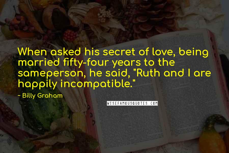 Billy Graham Quotes: When asked his secret of love, being married fifty-four years to the sameperson, he said, "Ruth and I are happily incompatible."