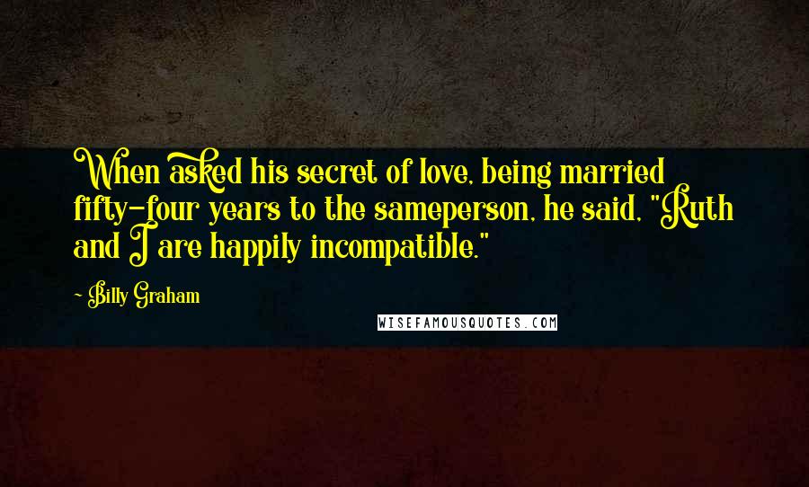 Billy Graham Quotes: When asked his secret of love, being married fifty-four years to the sameperson, he said, "Ruth and I are happily incompatible."